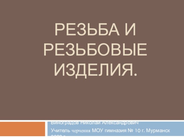 Резьба и резьбовые изделия.Виноградов Николай АлександровичУчитель черчения МОУ гимназия № 10 г. Мурманск 2009 г.