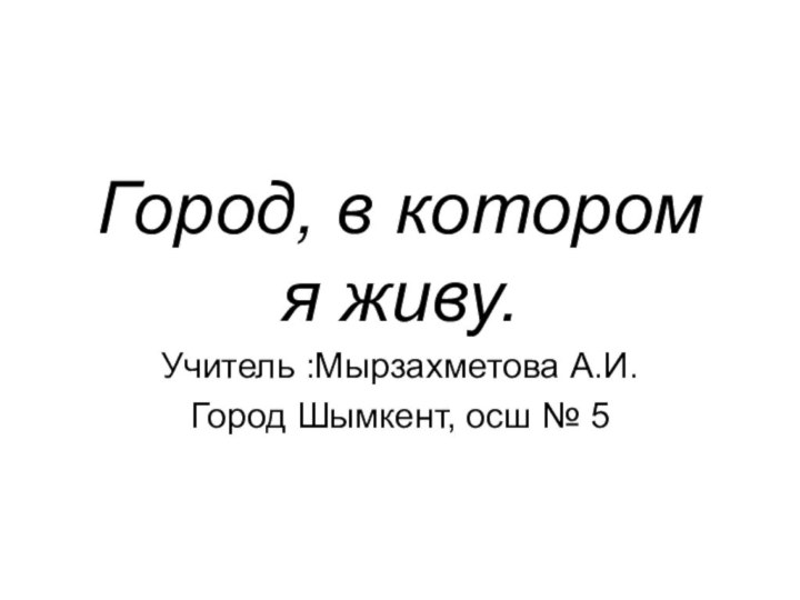 Город, в котором я живу.Учитель :Мырзахметова А.И.Город Шымкент, осш № 5