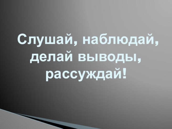 Слушай, наблюдай, делай выводы, рассуждай!