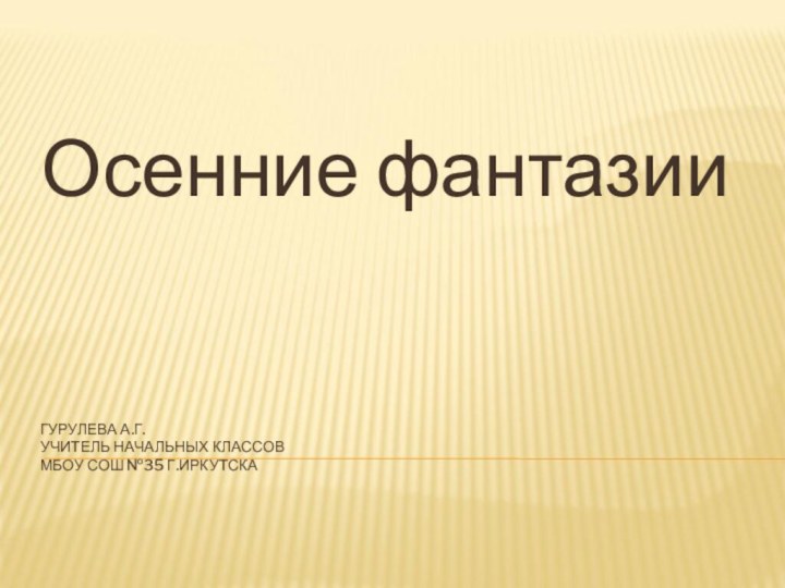 ГУРУЛЕВА А.Г. УЧИТЕЛЬ НАЧАЛЬНЫХ КЛАССОВ МБОУ СОШ №35 Г.ИРКУТСКАОсенние фантазии