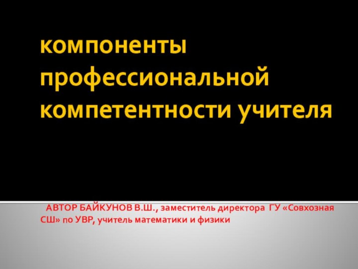 компоненты профессиональной компетентности учителя  АВТОР БАЙКУНОВ В.Ш., заместитель директора ГУ «Совхозная