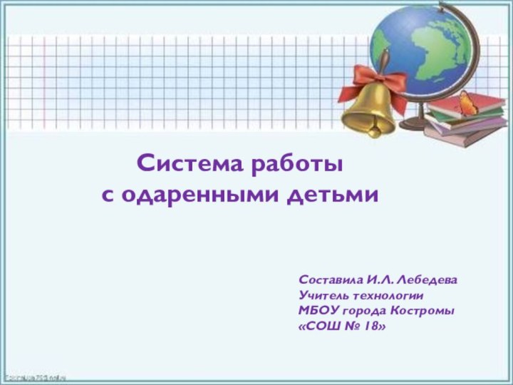 Система работы с одаренными детьмиСоставила И.Л. ЛебедеваУчитель технологииМБОУ города Костромы«СОШ № 18»