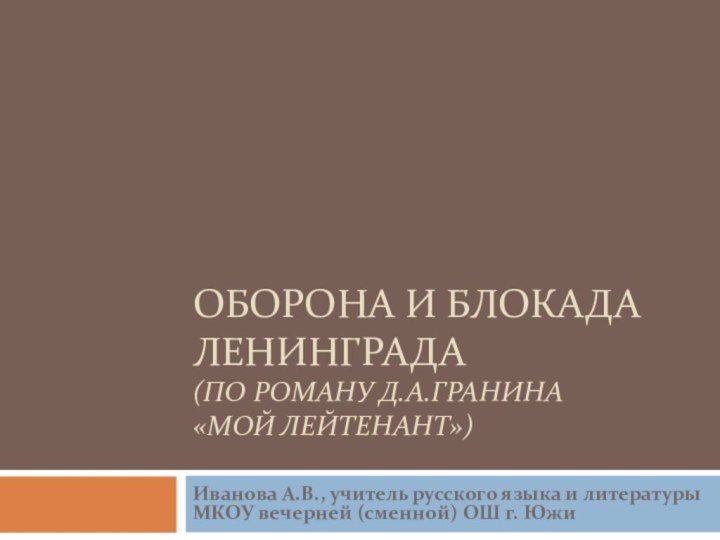 ОБОРОНА И БЛОКАДА ЛЕНИНГРАДА (ПО РОМАНУ Д.А.ГРАНИНА  «МОЙ ЛЕЙТЕНАНТ»)Иванова А.В., учитель