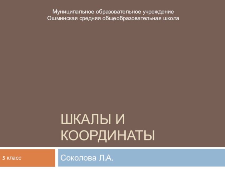 Шкалы и координатыСоколова Л.А.Муниципальное образовательное учреждение Ошминская средняя общеобразовательная школа5 класс