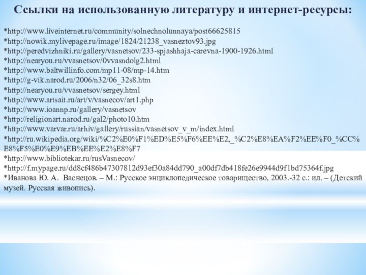 Ссылки на использованную литературу и интернет-ресурсы:*http://www.liveinternet.ru/community/solnechnolunnaya/post66625815*http://nowik.mylivepage.ru/image/1824/21238_vasneztov93.jpg*http://peredvizhniki.ru/gallery/vasnetsov/233-spjashhaja-carevna-1900-1926.html*http://nearyou.ru/vvasnetsov/0vvasndolg2.html*http://www.baltwillinfo.com/mp11-08/mp-14.htm*http://g-vik.narod.ru/2006/n32/06_32s8.htm*http://nearyou.ru/vvasnetsov/sergey.html*http://www.artsait.ru/art/v/vasnecov/art1.php*http://www.ioannp.ru/gallery/vasnetsov*http://religionart.narod.ru/gal2/photo10.htm*http://www.varvar.ru/arhiv/gallery/russian/vasnetsov_v_m/index.html*http://ru.wikipedia.org/wiki/%C2%E0%F1%ED%E5%F6%EE%E2,_%C2%E8%EA%F2%EE%F0_%CC%E8%F5%E0%E9%EB%EE%E2%E8%F7*http://www.bibliotekar.ru/rusVasnecov/*http://f.mypage.ru/dd8cf486b47307812d93ef30a84dd790_a00df7db418fe26e9944d9f1bd75364f.jpg*Иванова Ю. А. Васнецов. – М.: Русское