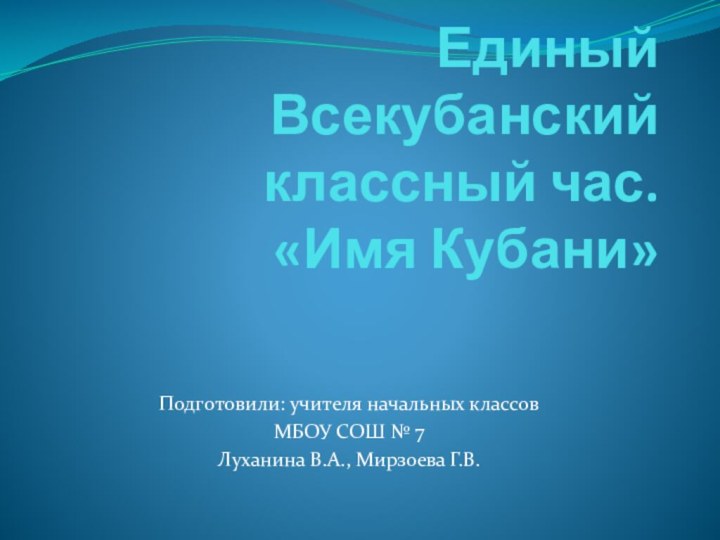 Единый Всекубанский классный час. «Имя Кубани» Подготовили: учителя начальных классов МБОУ СОШ