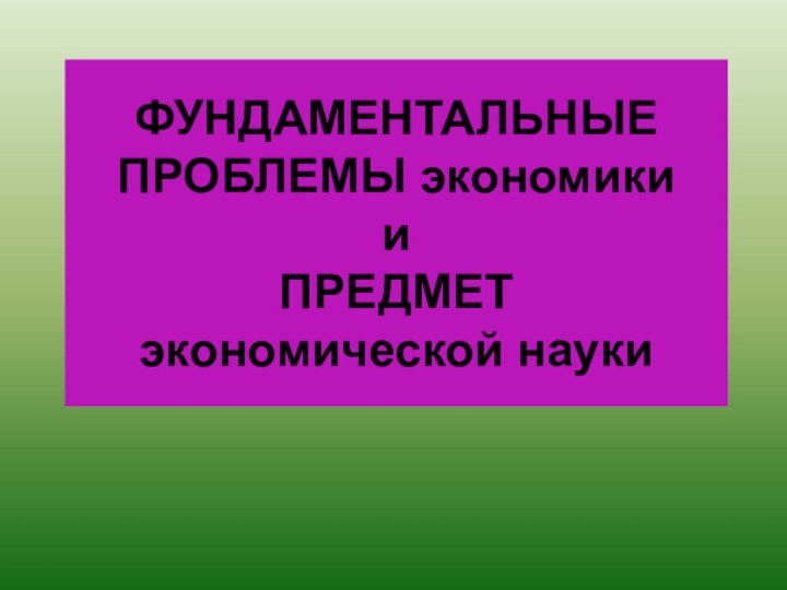 ФУНДАМЕНТАЛЬНЫЕ ПРОБЛЕМЫ экономики  и  ПРЕДМЕТ  экономической науки