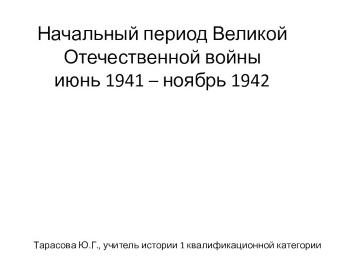 Начальный период Великой Отечественной войны июнь 1941 – ноябрь 1942Тарасова Ю.Г., учитель истории 1 квалификационной категории