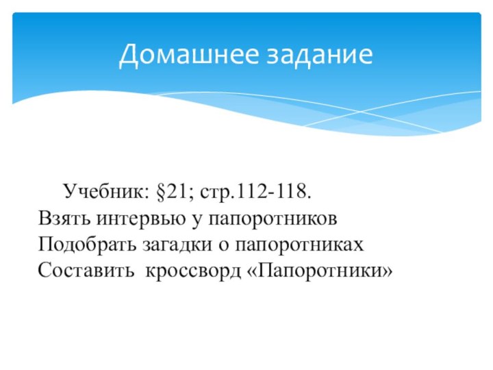 Домашнее задание	Учебник: §21; стр.112-118.Взять интервью у папоротниковПодобрать загадки о папоротникахСоставить кроссворд «Папоротники»