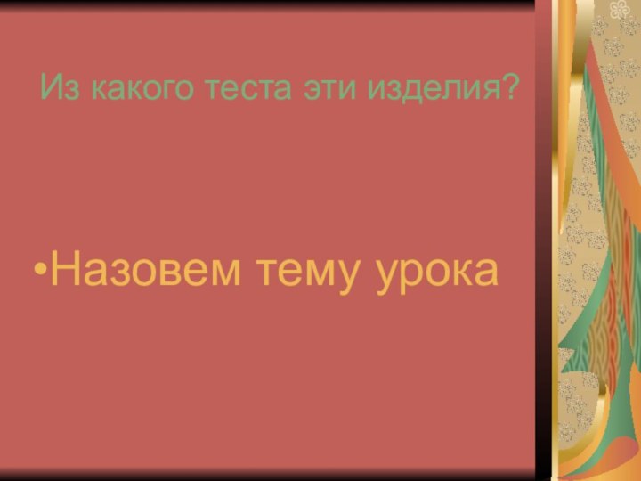 Из какого теста эти изделия?Назовем тему урока