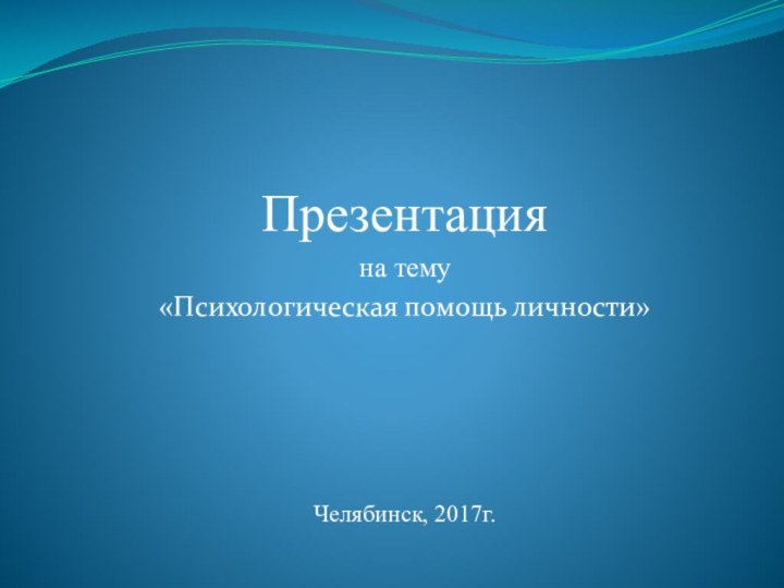 Презентацияна тему «Психологическая помощь личности»Челябинск, 2017г.