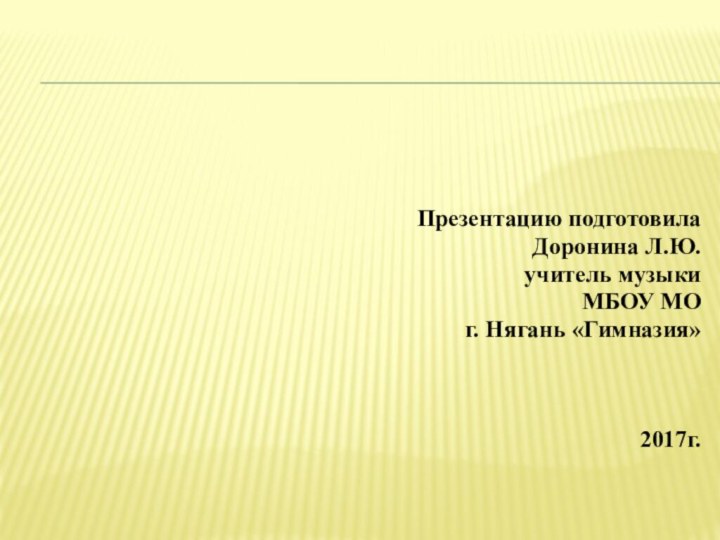 Презентацию подготовила Доронина Л.Ю. учитель музыки МБОУ МО г. Нягань «Гимназия» 2017г.