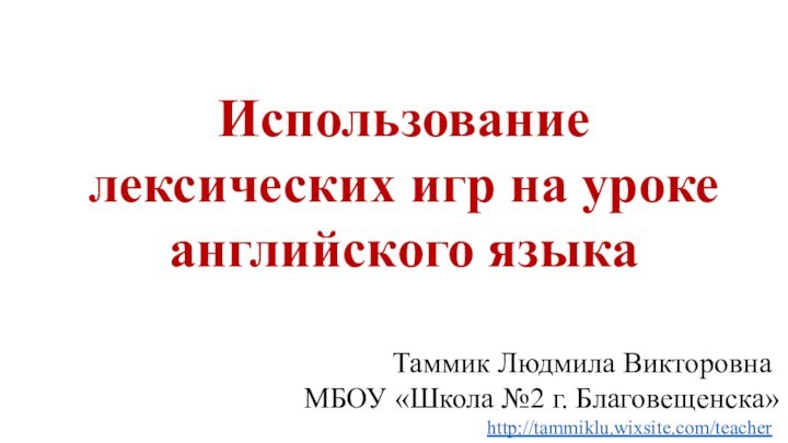 Использование лексических игр на уроке английского языкаТаммик Людмила ВикторовнаМБОУ «Школа №2 г. Благовещенска»http://tammiklu.wixsite.com/teacher