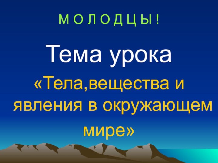 М О Л О Д Ц Ы !Тема урока «Тела,вещества и явления в окружающем мире»