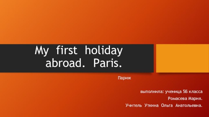 My first holiday abroad. Paris.Парижвыполнила: ученица 5Б класса Ромасева Мария.Учитель Уткина Ольга Анатольевна.