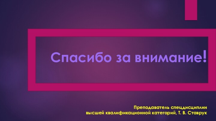 Спасибо за внимание!   Преподаватель спецдисциплин  высшей квалификационной категорий, Т. В. Ставрук