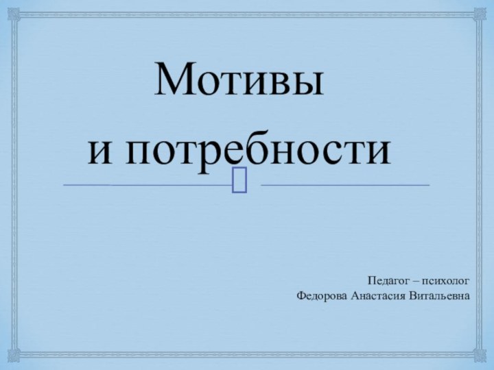 Мотивы и потребностиПедагог – психолог  Федорова Анастасия Витальевна