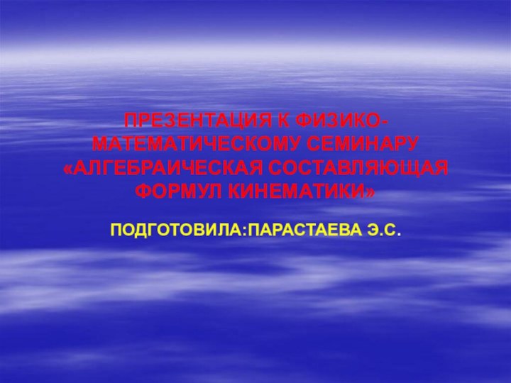 ПРЕЗЕНТАЦИЯ К ФИЗИКО-МАТЕМАТИЧЕСКОМУ СЕМИНАРУ «АЛГЕБРАИЧЕСКАЯ СОСТАВЛЯЮЩАЯ ФОРМУЛ КИНЕМАТИКИ»ПОДГОТОВИЛА:ПАРАСТАЕВА Э.С.