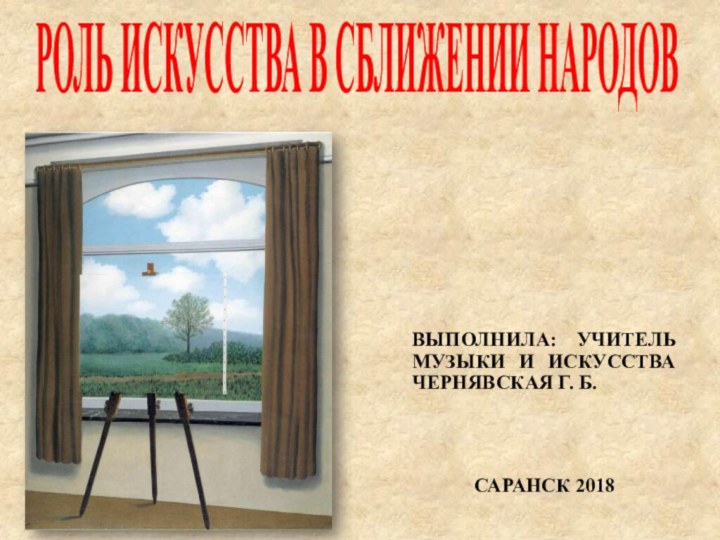 РОЛЬ ИСКУССТВА В СБЛИЖЕНИИ НАРОДОВВЫПОЛНИЛА: УЧИТЕЛЬ МУЗЫКИ И ИСКУССТВА ЧЕРНЯВСКАЯ Г. Б.САРАНСК 2018