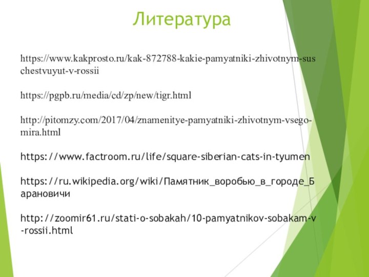 Литератураhttps://www.kakprosto.ru/kak-872788-kakie-pamyatniki-zhivotnym-suschestvuyut-v-rossiihttps://pgpb.ru/media/cd/zp/new/tigr.htmlhttp://pitomzy.com/2017/04/znamenitye-pamyatniki-zhivotnym-vsego-mira.htmlhttps://www.factroom.ru/life/square-siberian-cats-in-tyumenhttps://ru.wikipedia.org/wiki/Памятник_воробью_в_городе_Барановичи http://zoomir61.ru/stati-o-sobakah/10-pamyatnikov-sobakam-v-rossii.html