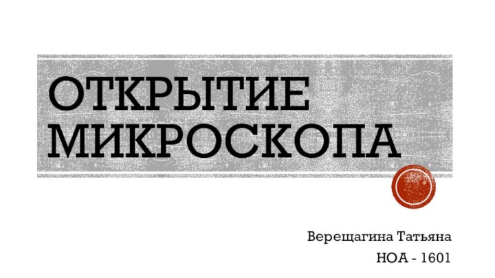 Открытие микроскопаВерещагина ТатьянаНОА - 1601