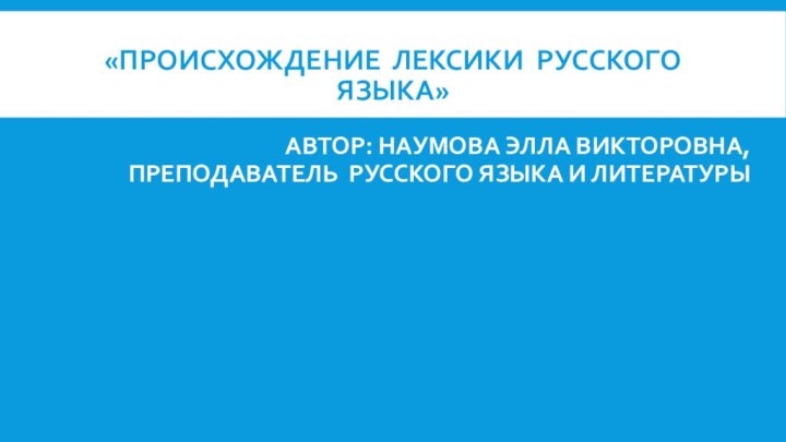 «ПРОИСХОЖДЕНИЕ ЛЕКСИКИ РУССКОГО ЯЗЫКА» АВТОР: НАУМОВА ЭЛЛА ВИКТОРОВНА, ПРЕПОДАВАТЕЛЬ РУССКОГО ЯЗЫКА И ЛИТЕРАТУРЫ