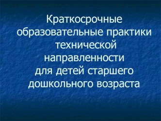 Презентация для педагогов Краткосрочные образовательные практики технической направленности для детей старшего дошкольного возраста