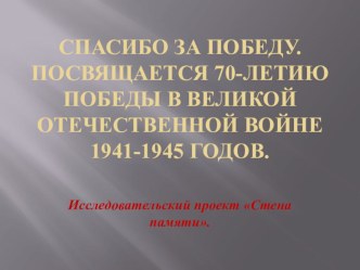 Исследовательский проект. Стена памяти. Спасибо за Победу. Посвящается 70-летию Победы в Великой Отечественной войне 1941-1945 годов. .