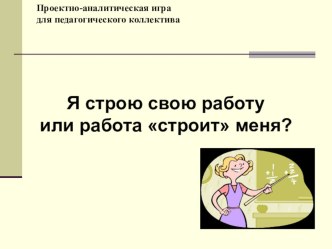 Презентация к проектно-аналитической игре для педагогов Я строю свою работу или она строит меня