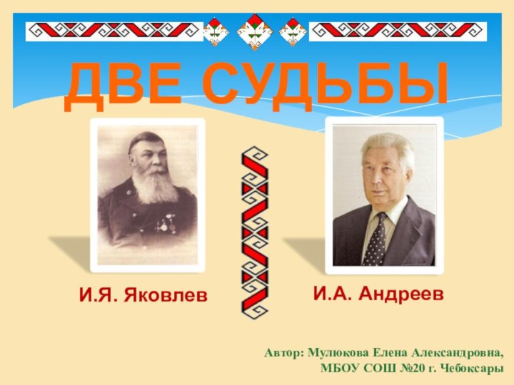 И.Я. ЯковлевИ.А. АндреевАвтор: Мулюкова Елена Александровна,МБОУ СОШ №20 г. ЧебоксарыДВЕ СУДЬБЫ