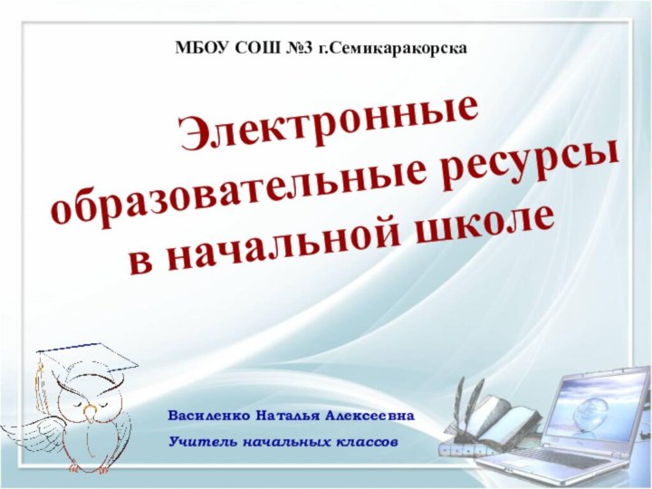 МБОУ СОШ №3 г.Семикаракорска  Электронные образовательные ресурсы в начальной школеВасиленко Наталья АлексеевнаУчитель начальных классов