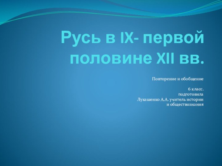 Русь в IX- первой половине XII вв. Повторение и обобщение6 класс.подготовилаЛукашенко А.А. учитель истории и обществознания