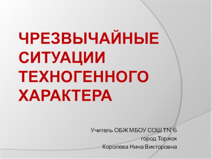 ЧРЕЗВЫЧАЙНЫЕ СИТУАЦИИ ТЕХНОГЕННОГО ХАРАКТЕРА Учитель ОБЖ МБОУ СОШ Т№6город ТоржокКоролева Нина Викторовна