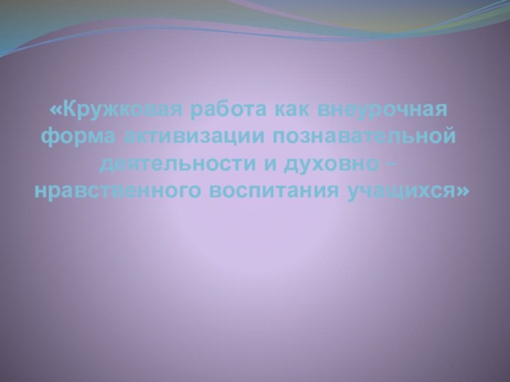 «Кружковая работа как внеурочная форма активизации познавательной деятельности и духовно – нравственного воспитания учащихся»