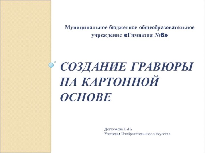 СОЗДАНИЕ ГРАВЮРЫ НА КАРТОННОЙ ОСНОВЕ  Муниципальное бюджетное общеобразовательное учреждение «Гимназия №6»Деунежева Е.Н.Учитель: Изобразительного искусства