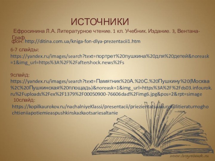 фон: http://ditina.com.ua/kniga-fon-dlya-prezentacii1.htmИСТОЧНИКИ 10слайд: https://kopilkaurokov.ru/nachalniyeKlassi/presentacii/priezientatsiiakurokulitieraturnoghochtieniiapotiemieaspushkinskazkaotsariesaltanie9слайд: https://yandex.ru/images/search?text=Памятник%20А.%20С.%20Пушкину%20(Москва%2C%20Пушкинская%20площадь)&noreask=1&img_url=https%3A%2F%2Fds03.infourok.ru%2Fuploads%2Fex%2F1379%2F00050900-76606dad%2Fimg6.jpg&pos=2&rpt=simage6-7 слайды: https://yandex.ru/images/search?text=портрет%20пушкина%20для%20детей&noreask=1&img_url=https%3A%2F%2Faftershock.news%2Fs  Ефросинина Л.А. Литературное чтение.