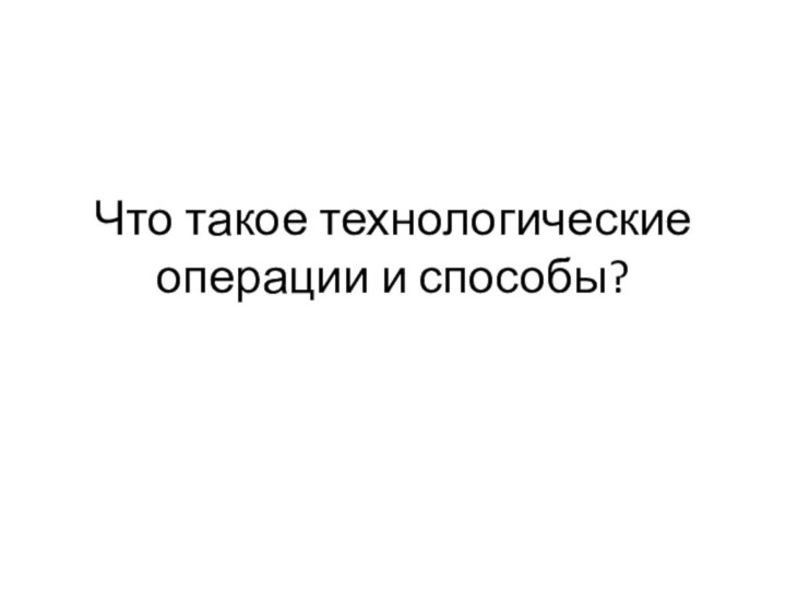 Что такое технологические операции и способы?