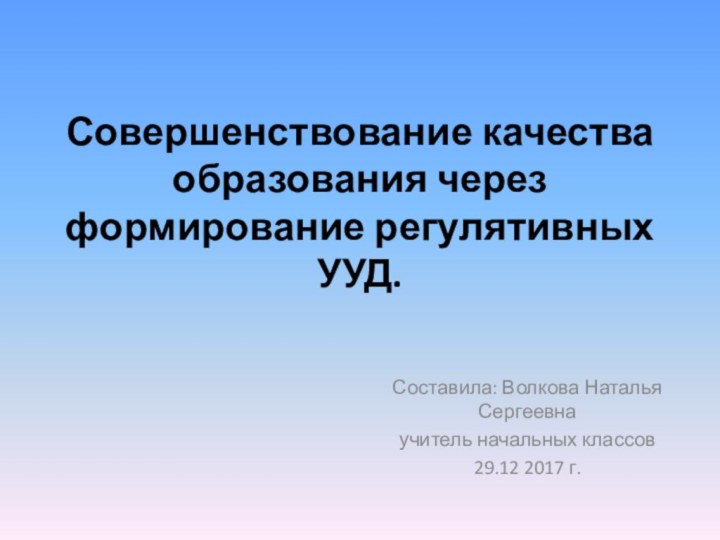 Совершенствование качества образования через формирование регулятивных УУД. Составила: Волкова Наталья Сергеевна учитель начальных классов29.12 2017 г.