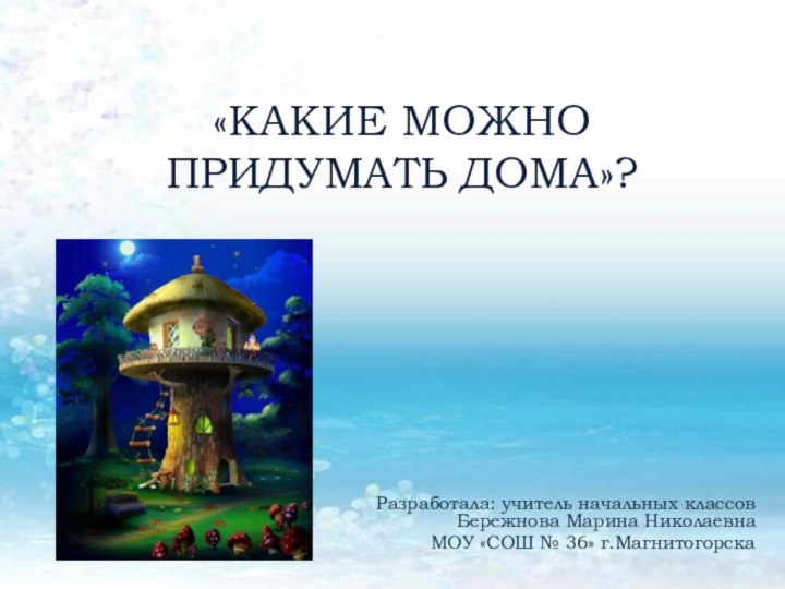 Разработала: учитель начальных классов Бережнова Марина НиколаевнаМОУ «СОШ № 36» г.Магнитогорска «КАКИЕ МОЖНО ПРИДУМАТЬ ДОМА»?