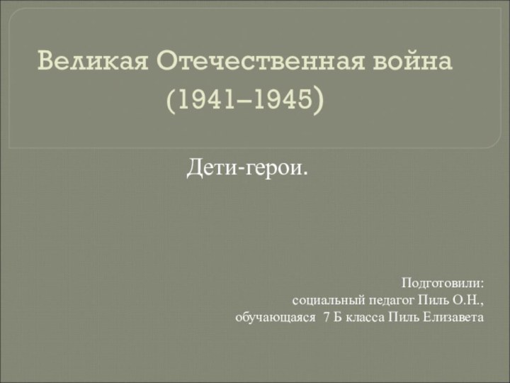 Великая Отечественная война (1941–1945) Дети-герои.Подготовили: социальный педагог Пиль О.Н., обучающаяся 7 Б класса Пиль Елизавета