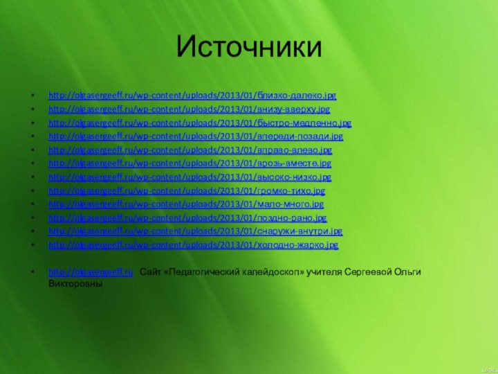 Источникиhttp://olgasergeeff.ru/wp-content/uploads/2013/01/близко-далеко.jpghttp://olgasergeeff.ru/wp-content/uploads/2013/01/внизу-вверху.jpghttp://olgasergeeff.ru/wp-content/uploads/2013/01/быстро-медленно.jpghttp://olgasergeeff.ru/wp-content/uploads/2013/01/впереди-позади.jpghttp://olgasergeeff.ru/wp-content/uploads/2013/01/вправо-влево.jpghttp://olgasergeeff.ru/wp-content/uploads/2013/01/врозь-вместе.jpghttp://olgasergeeff.ru/wp-content/uploads/2013/01/высоко-низко.jpghttp://olgasergeeff.ru/wp-content/uploads/2013/01/громко-тихо.jpghttp://olgasergeeff.ru/wp-content/uploads/2013/01/мало-много.jpghttp://olgasergeeff.ru/wp-content/uploads/2013/01/поздно-рано.jpghttp://olgasergeeff.ru/wp-content/uploads/2013/01/снаружи-внутри.jpghttp://olgasergeeff.ru/wp-content/uploads/2013/01/холодно-жарко.jpghttp://olgasergeeff.ru  Сайт «Педагогический калейдоскоп» учителя Сергеевой Ольги Викторовны