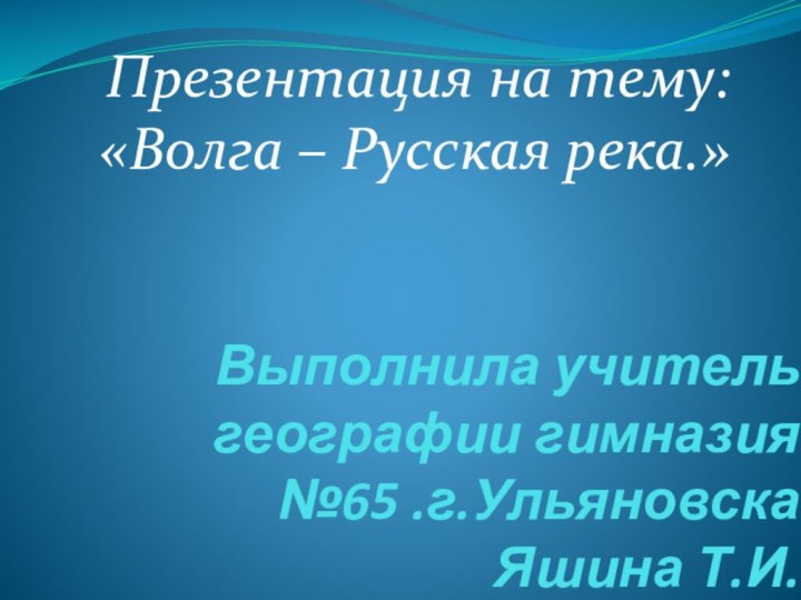 Выполнила учитель географии гимназия №65 .г.Ульяновска Яшина Т.И.Презентация на тему: «Волга – Русская река.»