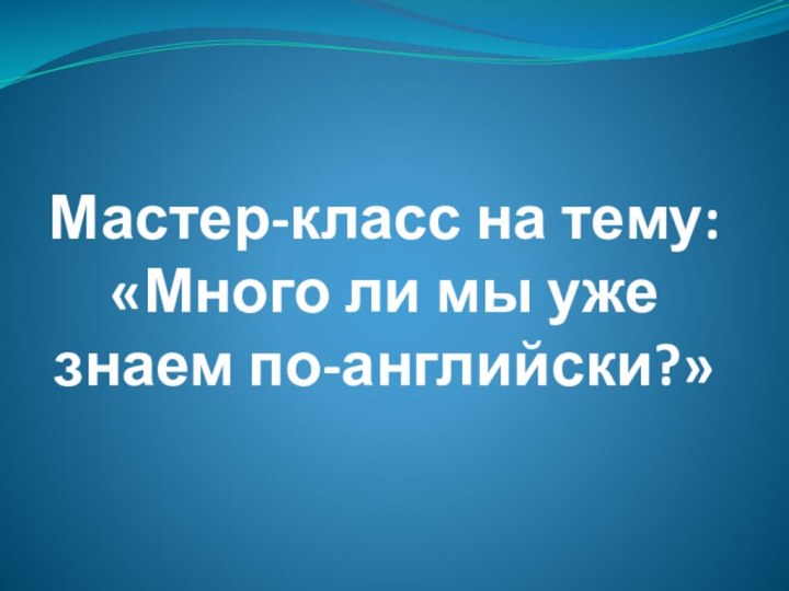 Мастер-класс на тему: «Много ли мы уже знаем по-английски?»