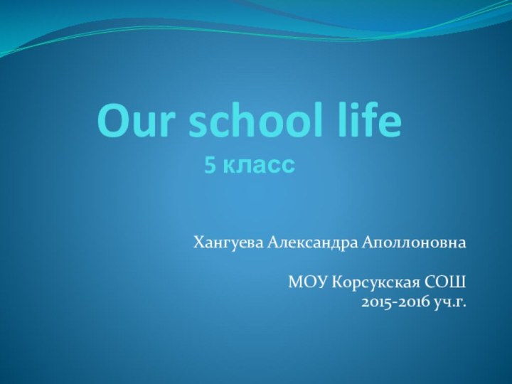 Our school life 5 классХангуева Александра АполлоновнаМОУ Корсукская СОШ2015-2016 уч.г.