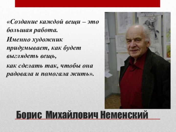 Борис Михайлович Неменский«Создание каждой вещи – это большая работа.Именно художник придумывает, как