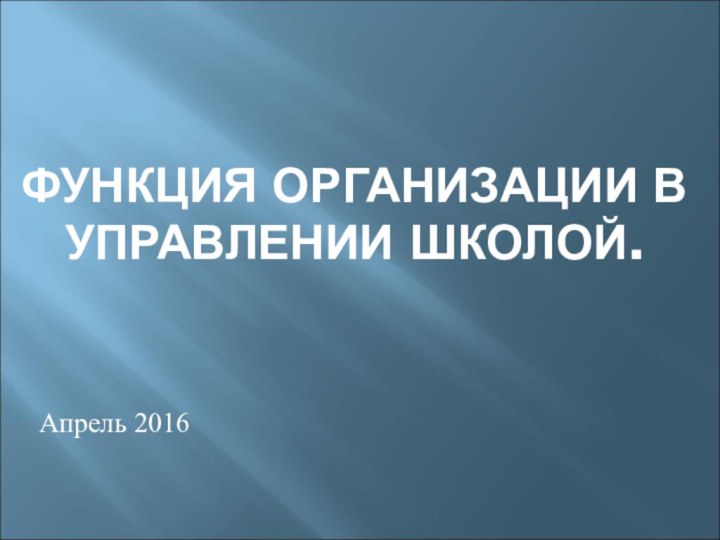 ФУНКЦИЯ ОРГАНИЗАЦИИ В УПРАВЛЕНИИ ШКОЛОЙ.  Апрель 2016