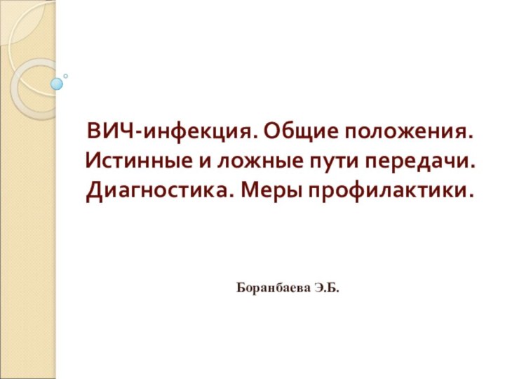 ВИЧ-инфекция. Общие положения. Истинные и ложные пути передачи. Диагностика. Меры профилактики. Боранбаева Э.Б.