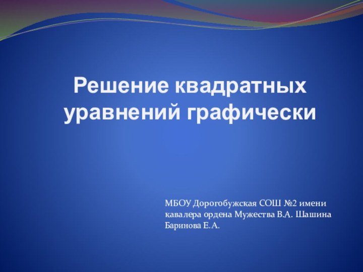 Решение квадратных уравнений графическиМБОУ Дорогобужская СОШ №2 имени кавалера ордена Мужества В.А. ШашинаБаринова Е.А.