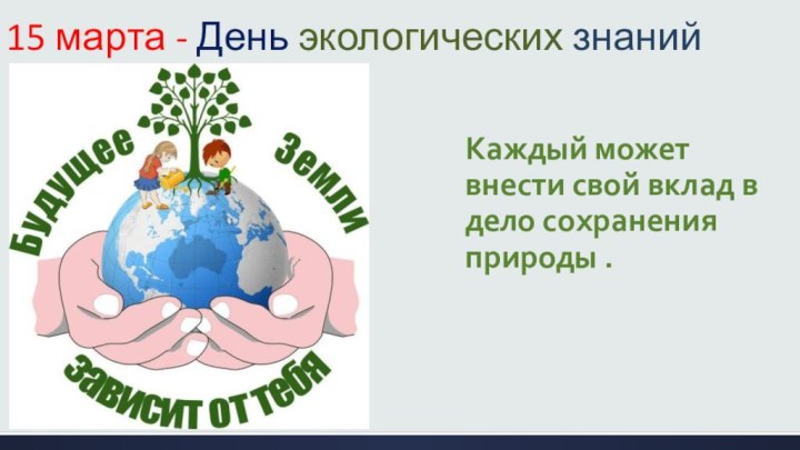 Каждый может внести свой вклад в дело сохранения природы .15 марта - День экологических знаний