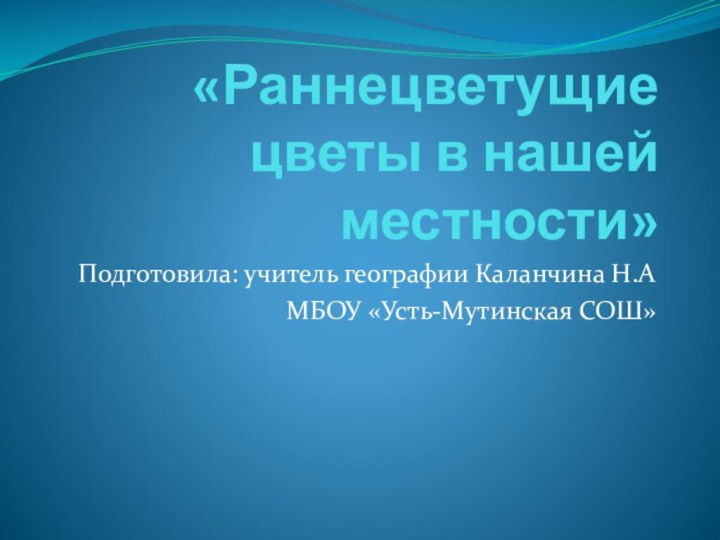 «Раннецветущие цветы в нашей местности»Подготовила: учитель географии Каланчина Н.А МБОУ «Усть-Мутинская СОШ»